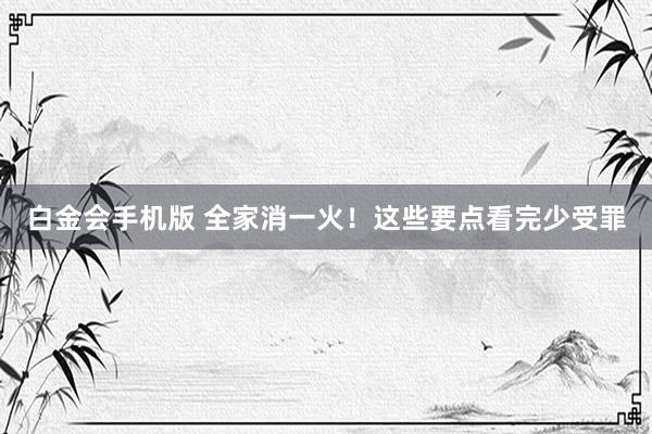 白金会手机版 全家消一火！这些要点看完少受罪