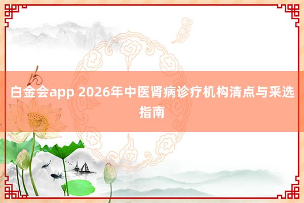 白金会app 2026年中医肾病诊疗机构清点与采选指南