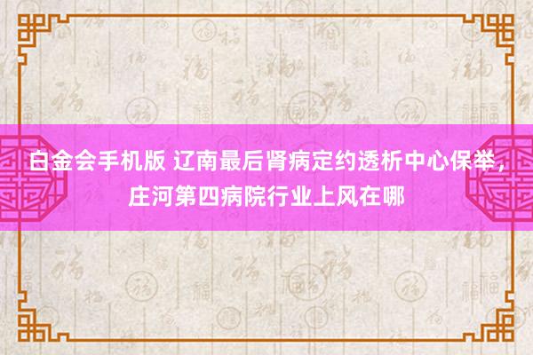 白金会手机版 辽南最后肾病定约透析中心保举，庄河第四病院行业上风在哪