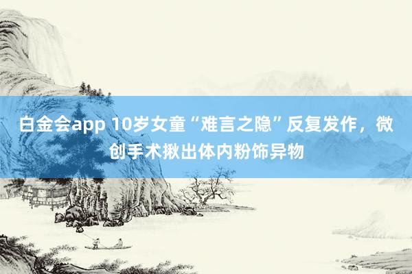 白金会app 10岁女童“难言之隐”反复发作，微创手术揪出体内粉饰异物