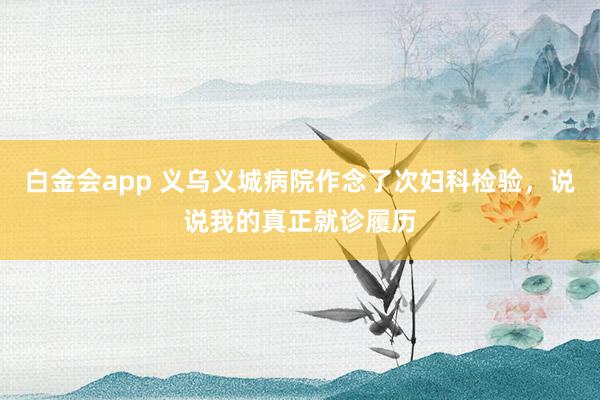 白金会app 义乌义城病院作念了次妇科检验，说说我的真正就诊履历