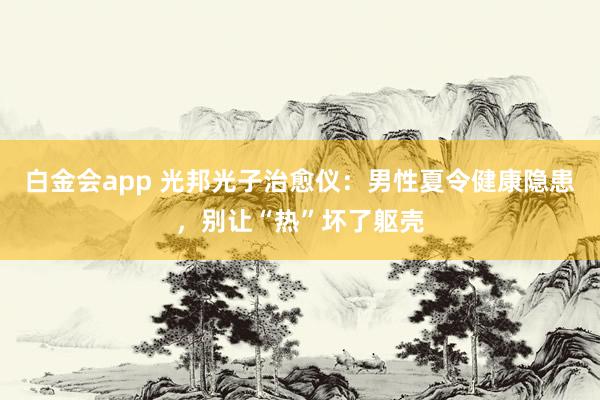 白金会app 光邦光子治愈仪：男性夏令健康隐患，别让“热”坏了躯壳