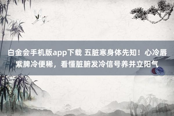 白金会手机版app下载 五脏寒身体先知！心冷唇紫脾冷便稀，看懂脏腑发冷信号养并立阳气