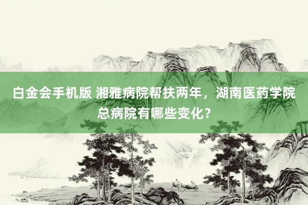 白金会手机版 湘雅病院帮扶两年，湖南医药学院总病院有哪些变化？