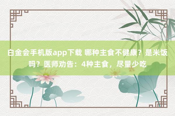 白金会手机版app下载 哪种主食不健康？是米饭吗？医师劝告：4种主食，尽量少吃
