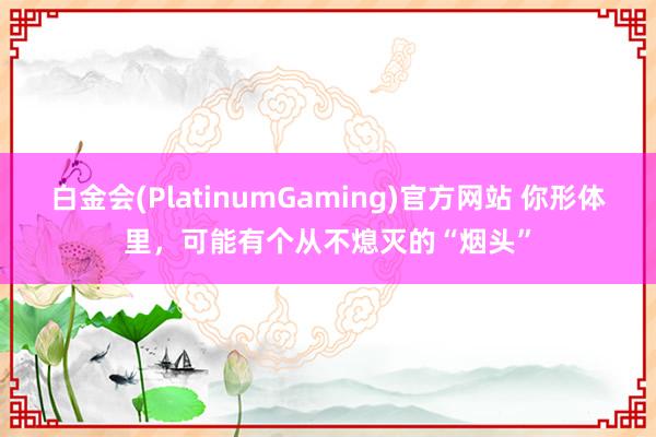 白金会(PlatinumGaming)官方网站 你形体里，可能有个从不熄灭的“烟头”