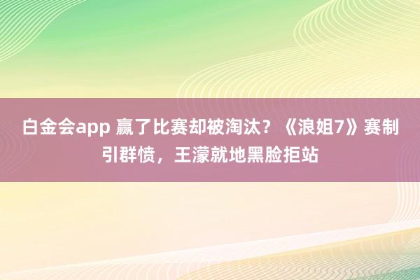 白金会app 赢了比赛却被淘汰？《浪姐7》赛制引群愤，王濛就地黑脸拒站