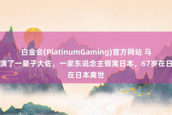 白金会(PlatinumGaming)官方网站 马卫军：演了一辈子大佐，一家东说念主假寓日本，67岁在日本离世