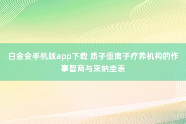 白金会手机版app下载 质子重离子疗养机构的作事智商与采纳圭表
