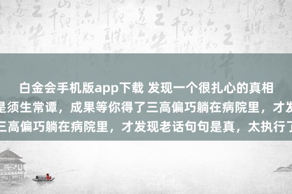 白金会手机版app下载 发现一个很扎心的真相：病由口入，你认为这是须生常谭，成果等你得了三高偏巧躺在病院里，才发现老话句句是真，太执行了