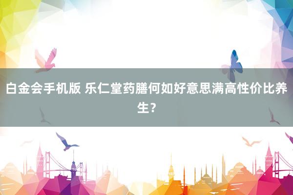 白金会手机版 乐仁堂药膳何如好意思满高性价比养生？