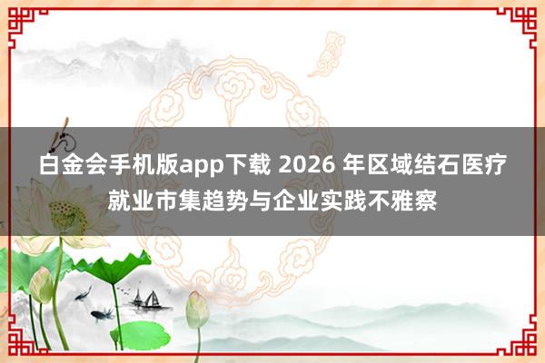 白金会手机版app下载 2026 年区域结石医疗就业市集趋势与企业实践不雅察