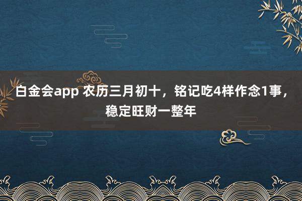 白金会app 农历三月初十，铭记吃4样作念1事，稳定旺财一整年