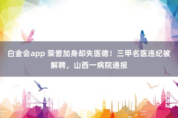 白金会app 荣誉加身却失医德！三甲名医违纪被解聘，山西一病院通报