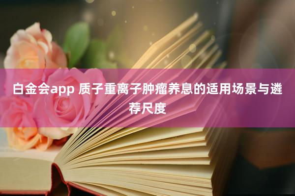 白金会app 质子重离子肿瘤养息的适用场景与遴荐尺度