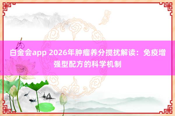 白金会app 2026年肿瘤养分搅扰解读：免疫增强型配方的科学机制