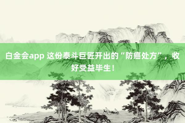 白金会app 这份泰斗巨匠开出的“防癌处方”，收好受益毕生！