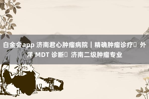 白金会app 济南君心肿瘤病院｜精确肿瘤诊疗・外洋 MDT 诊断・济南二级肿瘤专业