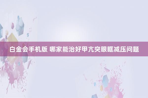 白金会手机版 哪家能治好甲亢突眼眶减压问题