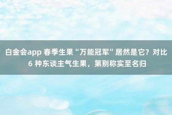 白金会app 春季生果“万能冠军”居然是它？对比 6 种东谈主气生果，第别称实至名归