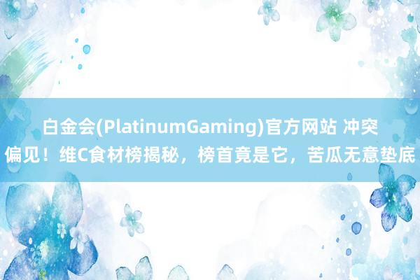 白金会(PlatinumGaming)官方网站 冲突偏见！维C食材榜揭秘，榜首竟是它，苦瓜无意垫底