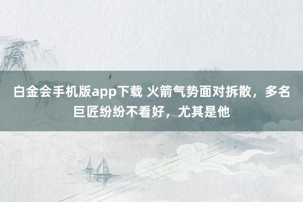 白金会手机版app下载 火箭气势面对拆散，多名巨匠纷纷不看好，尤其是他