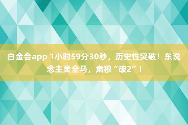 白金会app 1小时59分30秒，历史性突破！东说念主类全马，肃穆“破2”！