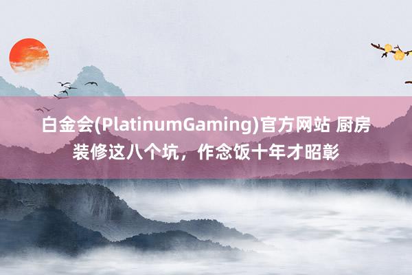 白金会(PlatinumGaming)官方网站 厨房装修这八个坑，作念饭十年才昭彰
