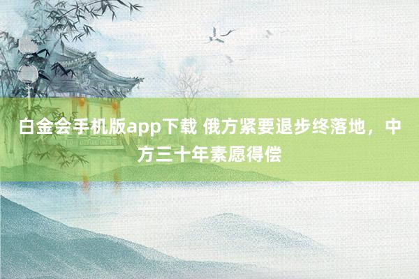 白金会手机版app下载 俄方紧要退步终落地，中方三十年素愿得偿