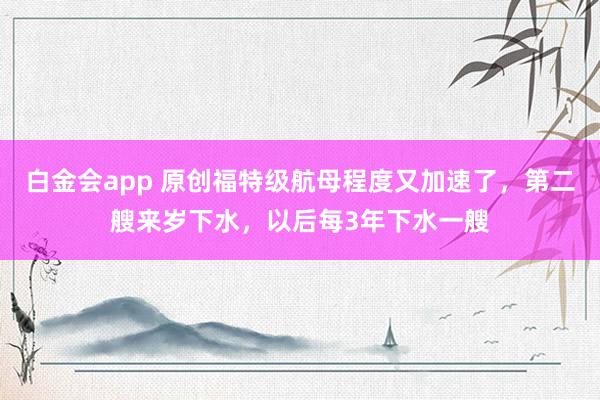 白金会app 原创福特级航母程度又加速了，第二艘来岁下水，以后每3年下水一艘