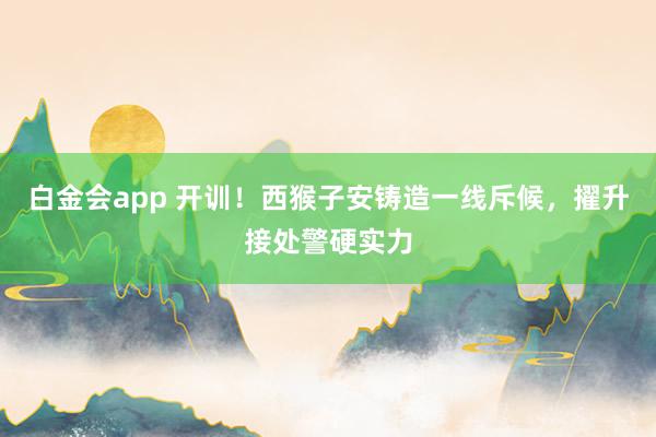 白金会app 开训！西猴子安铸造一线斥候，擢升接处警硬实力