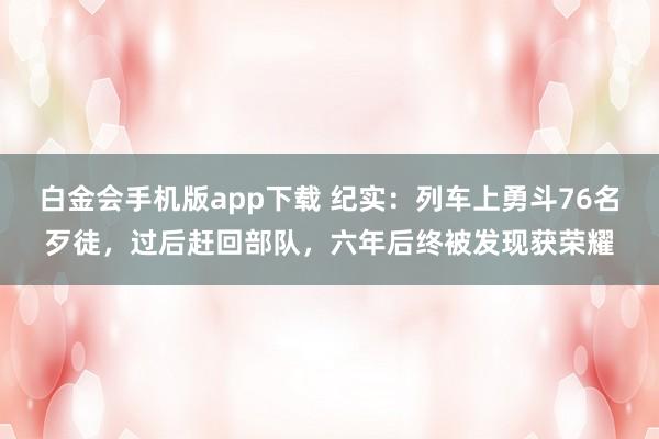白金会手机版app下载 纪实：列车上勇斗76名歹徒，过后赶回部队，六年后终被发现获荣耀