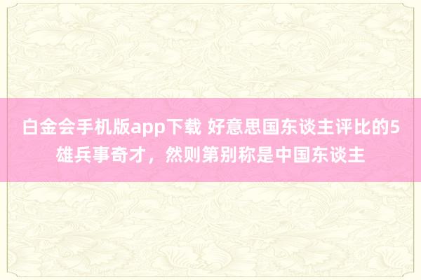 白金会手机版app下载 好意思国东谈主评比的5雄兵事奇才，然则第别称是中国东谈主
