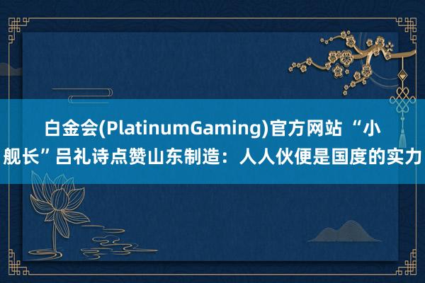 白金会(PlatinumGaming)官方网站 “小舰长”吕礼诗点赞山东制造：人人伙便是国度的实力