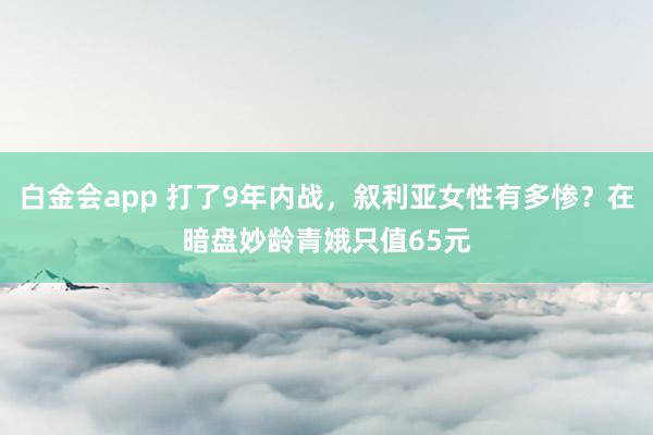 白金会app 打了9年内战，叙利亚女性有多惨？在暗盘妙龄青娥只值65元