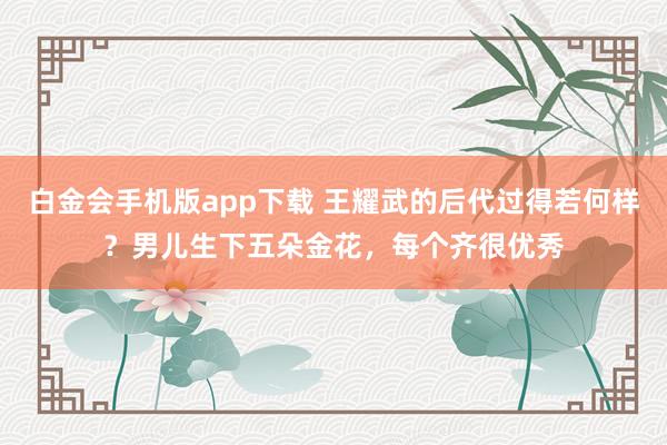 白金会手机版app下载 王耀武的后代过得若何样？男儿生下五朵金花，每个齐很优秀