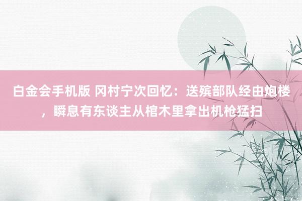 白金会手机版 冈村宁次回忆：送殡部队经由炮楼，瞬息有东谈主从棺木里拿出机枪猛扫