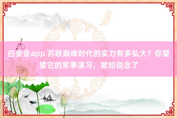 白金会app 苏联巅峰时代的实力有多弘大？你望望它的军事演习，就知说念了