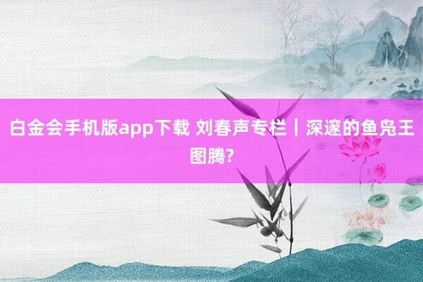 白金会手机版app下载 刘春声专栏｜深邃的鱼凫王图腾?