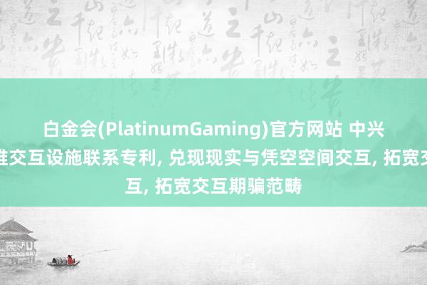 白金会(PlatinumGaming)官方网站 中兴通讯取得三维交互设施联系专利， 兑现现实与凭空空间交互， 拓宽交互期骗范畴