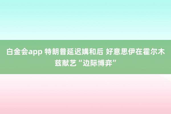 白金会app 特朗普延迟媾和后 好意思伊在霍尔木兹献艺“边际博弈”