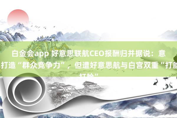 白金会app 好意思联航CEO报酬归并据说：意在打造“群众竞争力”，但遭好意思航与白宫双重“打脸”