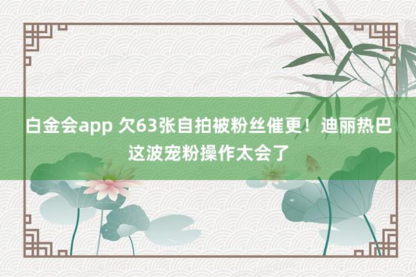白金会app 欠63张自拍被粉丝催更！迪丽热巴这波宠粉操作太会了