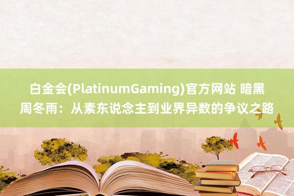 白金会(PlatinumGaming)官方网站 暗黑周冬雨：从素东说念主到业界异数的争议之路