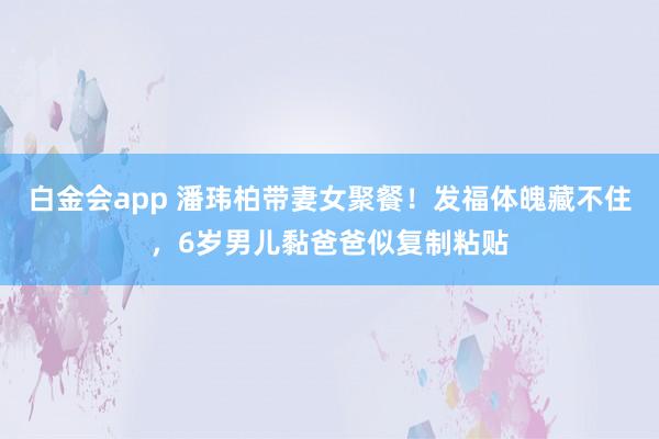 白金会app 潘玮柏带妻女聚餐！发福体魄藏不住，6岁男儿黏爸爸似复制粘贴
