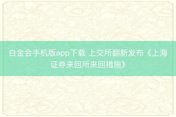 白金会手机版app下载 上交所翻新发布《上海证券来回所来回措施》