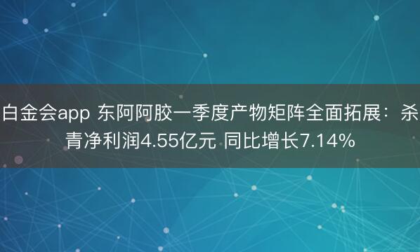 白金会app 东阿阿胶一季度产物矩阵全面拓展：杀青净利润4.55亿元 同比增长7.14%