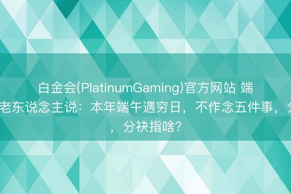 白金会(PlatinumGaming)官方网站 端午将至，老东说念主说：本年端午遇穷日，不作念五件事，分袂指啥？