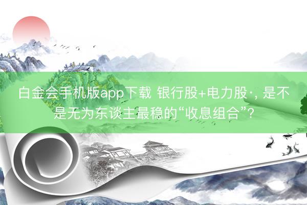 白金会手机版app下载 银行股+电力股·， 是不是无为东谈主最稳的“收息组合”?