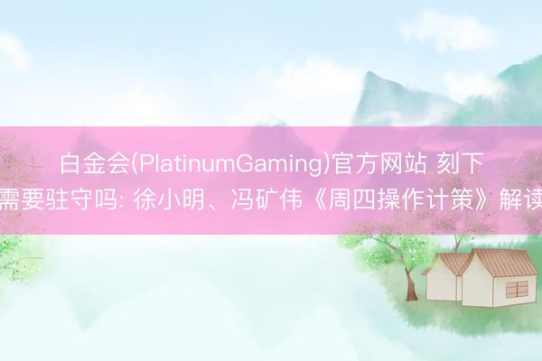 白金会(PlatinumGaming)官方网站 刻下需要驻守吗: 徐小明、冯矿伟《周四操作计策》解读